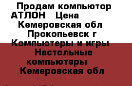 Продам компьютор АТЛОН › Цена ­ 10 000 - Кемеровская обл., Прокопьевск г. Компьютеры и игры » Настольные компьютеры   . Кемеровская обл.